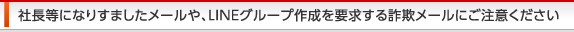 社長等になりすましたメールや、ＬＩＮＥグループ作成を要求する詐欺メールにご注意ください