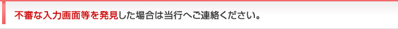 不審な入力画面等を発見した場合は当行へご連絡ください。