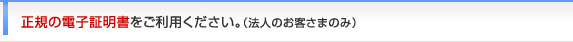 正規の電子証明書をご利用ください。（法人のお客さまのみ）