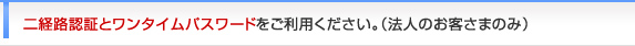 二経路認証とワンタイムパスワードをご利用ください。（法人のお客さまのみ）