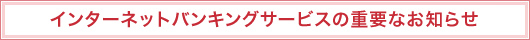 インターネットバンキングサービスの重要なお知らせ