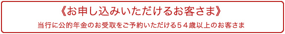 《お申し込みいただけるお客さま》
当行に公的年金のお受取をご予約いただける５４歳以上のお客さま