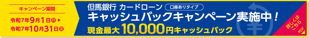 但馬銀行カードローン（口座ありタイプ）キャッシュバックキャンペーン実施中！現金最大10,000円キャッシュバック／キャンペーン期間：令和7年9月1日（月）〜令和7年10月31日（金） 詳しくはこちら