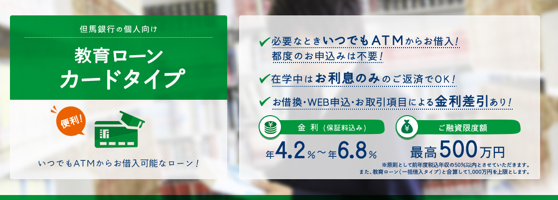 但馬銀行の個人向け教育ローンカードタイプ　必要なときいつでもATMからお借入！ 都度のお申込みは不要！在学中はお利息のみのご返済でOK！お借換・ＷＥＢ申込・お取引項目による金利差引あり！