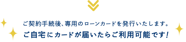 ご契約手続後、専用のローンカードを発行いたします。 ご自宅にカードが届いたらご利用可能です！