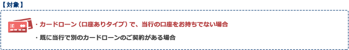 対象:カードローン（口座ありタイプ）で、当行の口座をお持ちでない場合、既に当行で別のカードローンのご契約がある場合