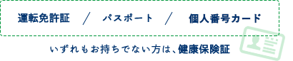 運転免許証、パスポート、住民基本台帳カード（顔写真付）　いずれもお持ちでない方は、健康保険証