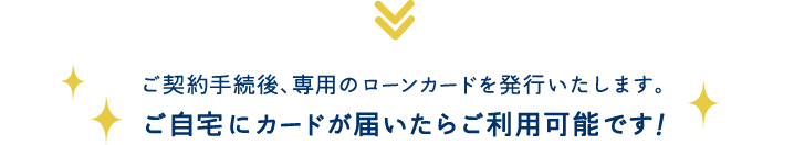 ご契約手続後、専用のローンカードを発行いたします。ご自宅にカードが届いたらご利用可能です！