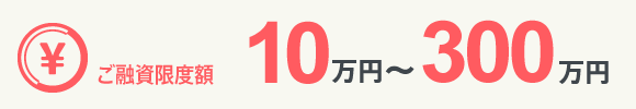 ご融資限度額 10万～300万円