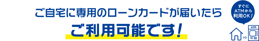 ご自宅に専用のローンカードが届いたらご利用可能です！ すぐにATMから利用OK！