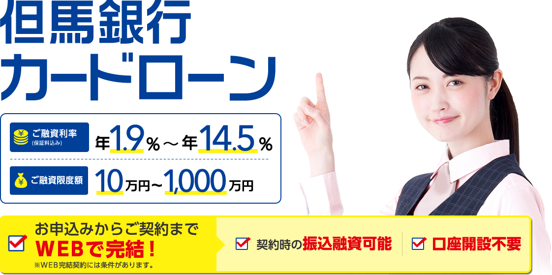 但馬銀行カードローン　ご融資利率（保証料込み）年1.9％～年14.5％　ご融資限度額10万円～1,000万円 お申込みからご契約までWEBで完結！ 契約時の振込融資可能 口座開設不要 ※WEB完結契約には条件があります。