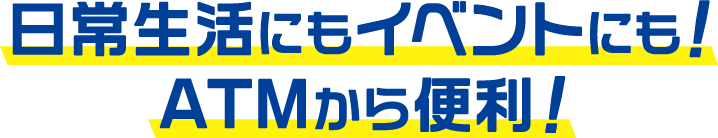 日常生活にもイベントにも！ATMから便利！