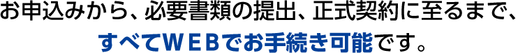 お申込みから、必要書類の提出、正式契約に至るまで、すべてＷＥＢでお手続き可能です。