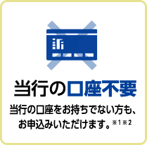 当行の口座不要当行の口座をお持ちでない方も、お申込みいただけます。※１※２