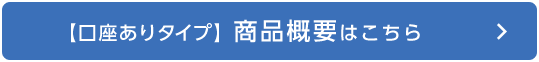 【口座ありタイプ】商品概要はこちら