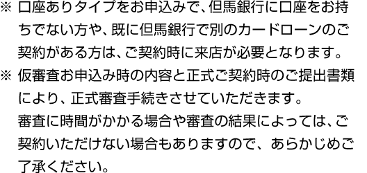 ※ 口座ありタイプをお申込みで、但馬銀行に口座をお持ちでない方や、既に但馬銀行で別のカードローンのご契約がある方は、ご契約時に来店が必要となります。※ 仮審査お申込み時の内容と正式ご契約時のご提出書類により、正式審査手続きさせていただきます。審査に時間がかかる場合や審査の結果によっては、ご契約いただけない場合もありますので、あらかじめご了承ください。