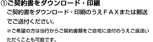 ①ご契約書をダウンロード・印刷 ご契約書をダウンロード・印刷のうえＦＡＸまたは郵送でご送付ください。 ※ご希望の方は当行からご契約書類をご自宅に送付のうえご返送いただくことも可能です。