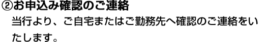 ②お申込み確認のご連絡 当行より、ご自宅またはご勤務先へ確認のご連絡をいたします。