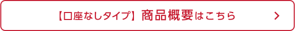 【口座なしタイプ】商品概要はこちら