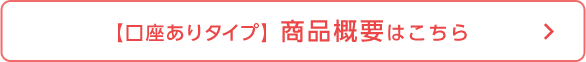 【口座ありタイプ】商品概要はこちら