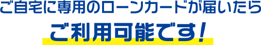 ご自宅に専用のローンカードが届いたらご利用可能です！