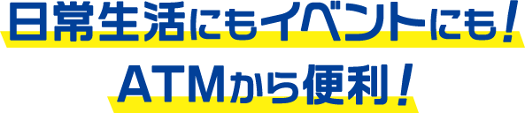 日常生活にもイベントにも！ATMから便利！