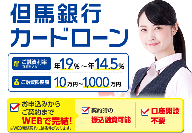 但馬銀行カードローン　ご融資利率（保証料込み）年1.9％～年14.5％　ご融資限度額10万円～1,000万円 お申込みからご契約までWEBで完結！ 契約時の振込融資可能 口座開設不要 ※WEB完結契約には条件があります。