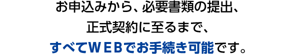 お申込みから、必要書類の提出、正式契約に至るまで、すべてＷＥＢでお手続き可能です。