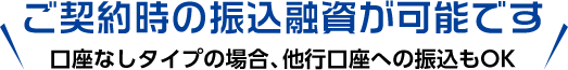 ご契約時の振込融資が可能です 口座なしタイプの場合、他行口座への振込もOK 