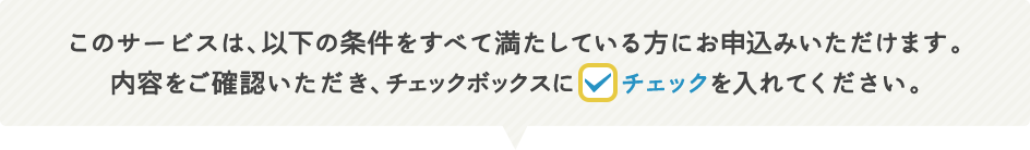 このサービスは、以下の条件をすべて満たしている方にお申込みいただけます。内容をご確認いただき、チェックボックスにチェックを入れてください。