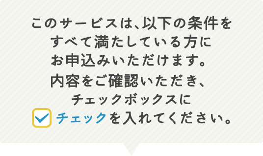 このサービスは、以下の条件をすべて満たしている方にお申込みいただけます。内容をご確認いただき、チェックボックスにチェックを入れてください。